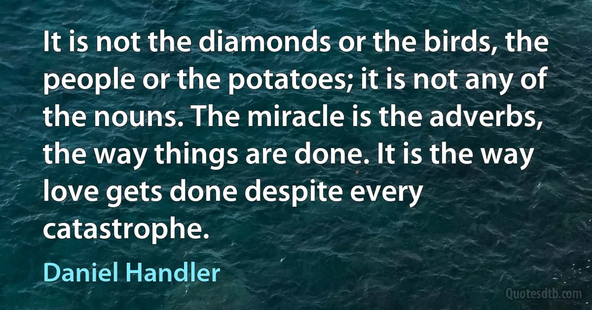 It is not the diamonds or the birds, the people or the potatoes; it is not any of the nouns. The miracle is the adverbs, the way things are done. It is the way love gets done despite every catastrophe. (Daniel Handler)