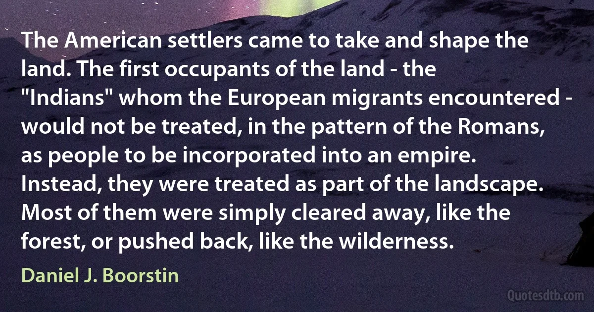 The American settlers came to take and shape the land. The first occupants of the land - the "Indians" whom the European migrants encountered - would not be treated, in the pattern of the Romans, as people to be incorporated into an empire. Instead, they were treated as part of the landscape. Most of them were simply cleared away, like the forest, or pushed back, like the wilderness. (Daniel J. Boorstin)