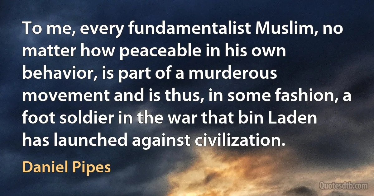 To me, every fundamentalist Muslim, no matter how peaceable in his own behavior, is part of a murderous movement and is thus, in some fashion, a foot soldier in the war that bin Laden has launched against civilization. (Daniel Pipes)