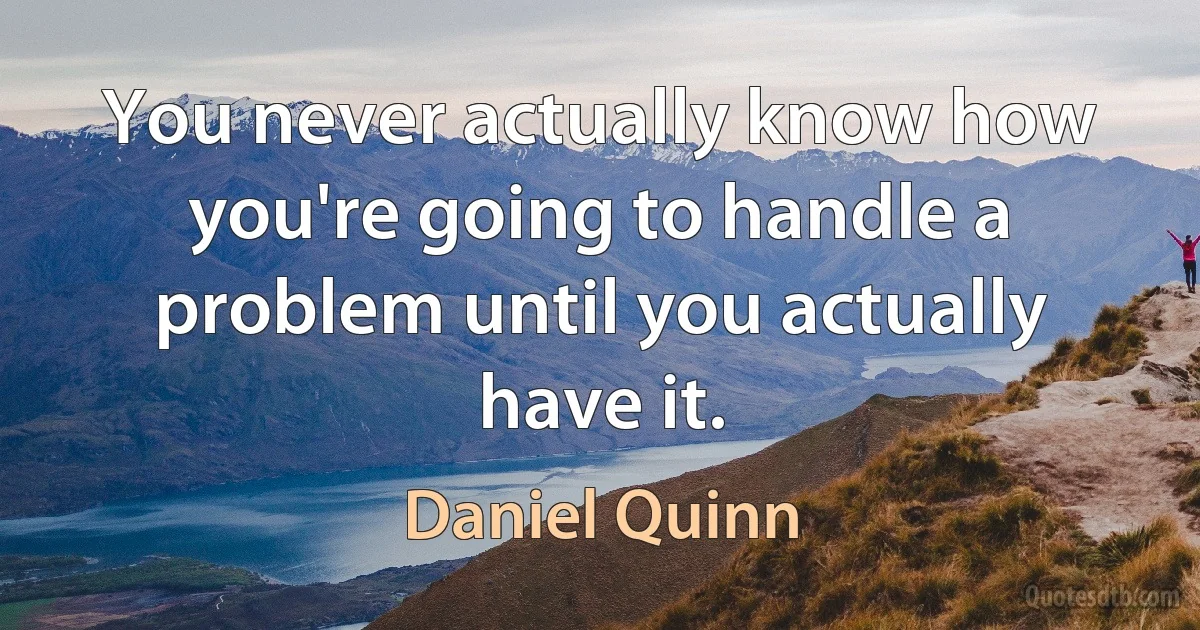 You never actually know how you're going to handle a problem until you actually have it. (Daniel Quinn)