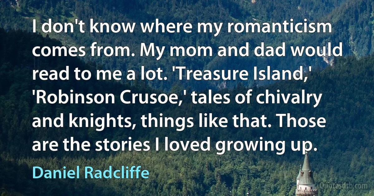 I don't know where my romanticism comes from. My mom and dad would read to me a lot. 'Treasure Island,' 'Robinson Crusoe,' tales of chivalry and knights, things like that. Those are the stories I loved growing up. (Daniel Radcliffe)