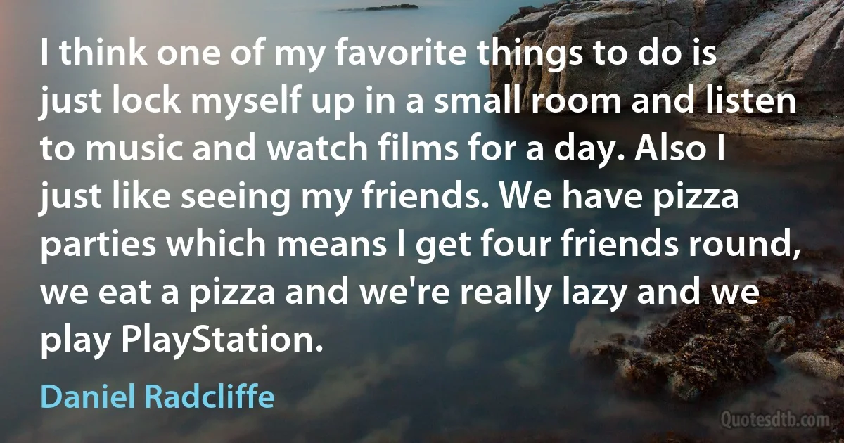 I think one of my favorite things to do is just lock myself up in a small room and listen to music and watch films for a day. Also I just like seeing my friends. We have pizza parties which means I get four friends round, we eat a pizza and we're really lazy and we play PlayStation. (Daniel Radcliffe)