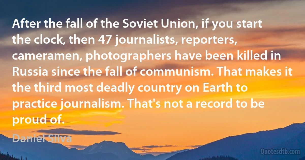 After the fall of the Soviet Union, if you start the clock, then 47 journalists, reporters, cameramen, photographers have been killed in Russia since the fall of communism. That makes it the third most deadly country on Earth to practice journalism. That's not a record to be proud of. (Daniel Silva)