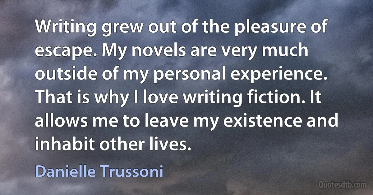 Writing grew out of the pleasure of escape. My novels are very much outside of my personal experience. That is why I love writing fiction. It allows me to leave my existence and inhabit other lives. (Danielle Trussoni)