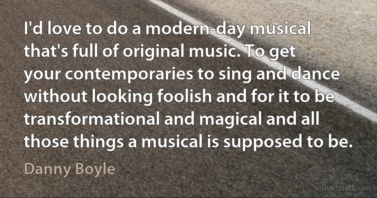 I'd love to do a modern-day musical that's full of original music. To get your contemporaries to sing and dance without looking foolish and for it to be transformational and magical and all those things a musical is supposed to be. (Danny Boyle)