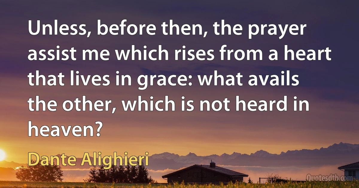 Unless, before then, the prayer assist me which rises from a heart that lives in grace: what avails the other, which is not heard in heaven? (Dante Alighieri)