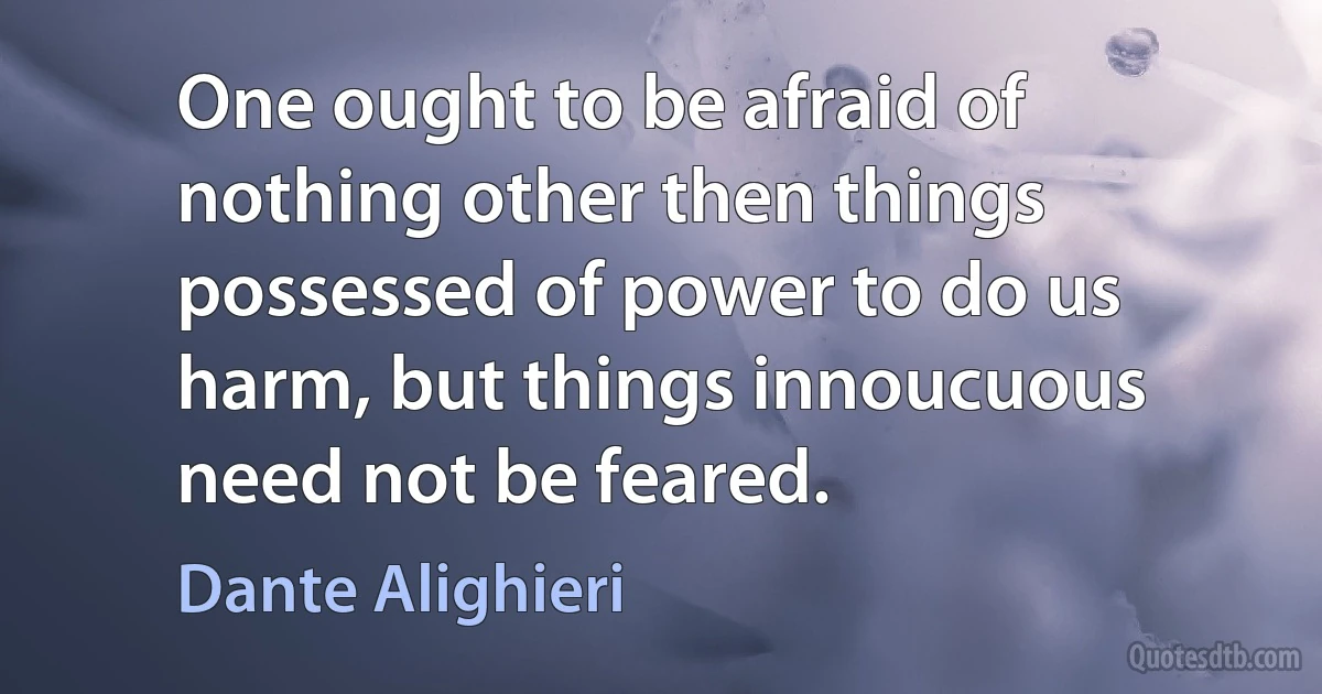 One ought to be afraid of nothing other then things possessed of power to do us harm, but things innoucuous need not be feared. (Dante Alighieri)