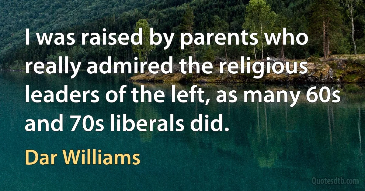 I was raised by parents who really admired the religious leaders of the left, as many 60s and 70s liberals did. (Dar Williams)