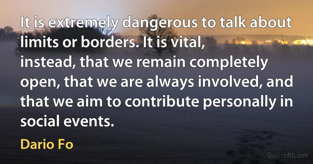 It is extremely dangerous to talk about limits or borders. It is vital, instead, that we remain completely open, that we are always involved, and that we aim to contribute personally in social events. (Dario Fo)