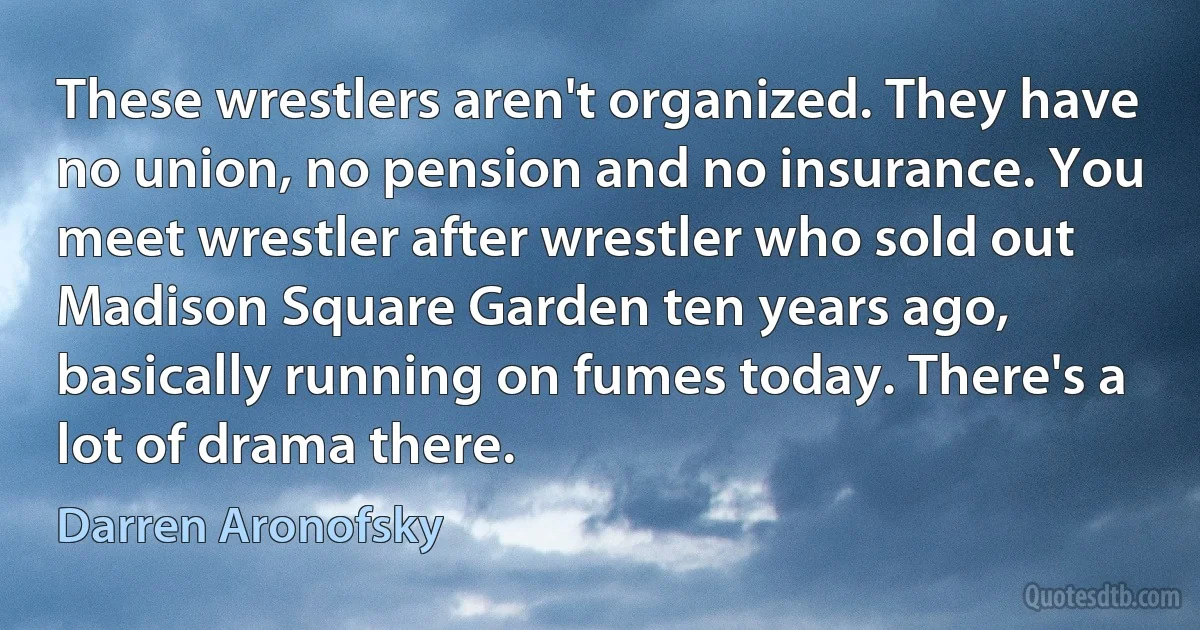 These wrestlers aren't organized. They have no union, no pension and no insurance. You meet wrestler after wrestler who sold out Madison Square Garden ten years ago, basically running on fumes today. There's a lot of drama there. (Darren Aronofsky)