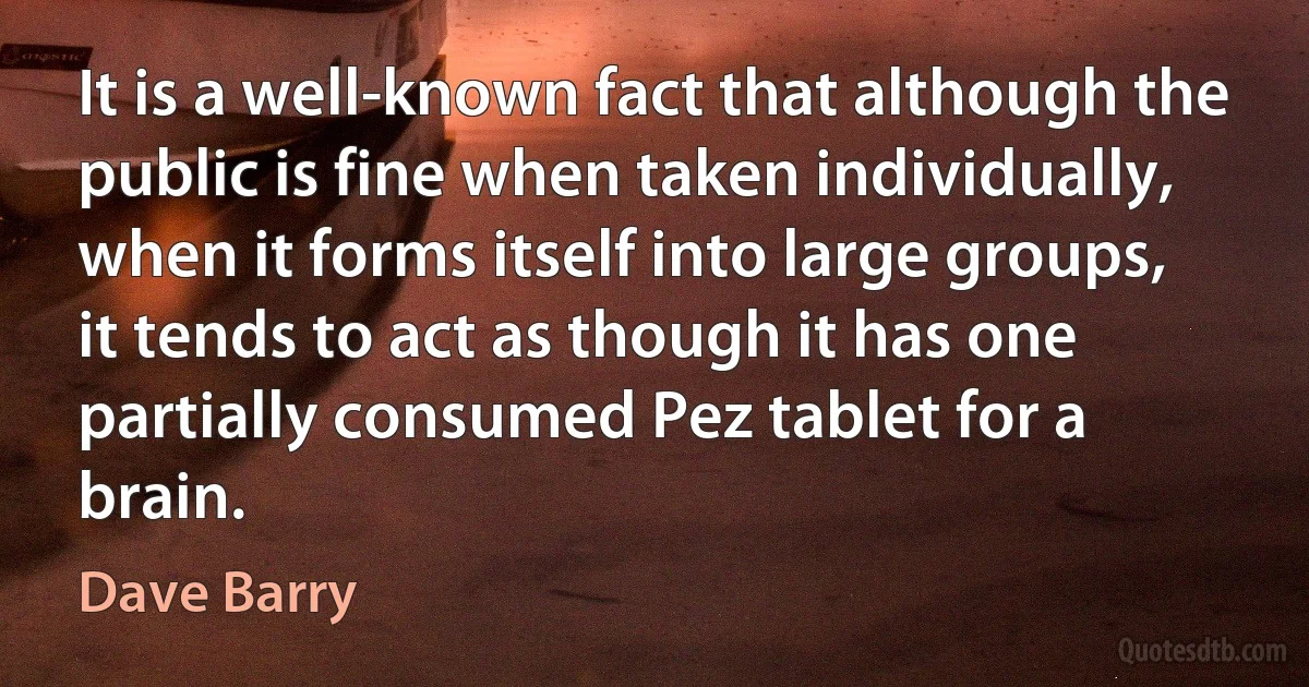 It is a well-known fact that although the public is fine when taken individually, when it forms itself into large groups, it tends to act as though it has one partially consumed Pez tablet for a brain. (Dave Barry)