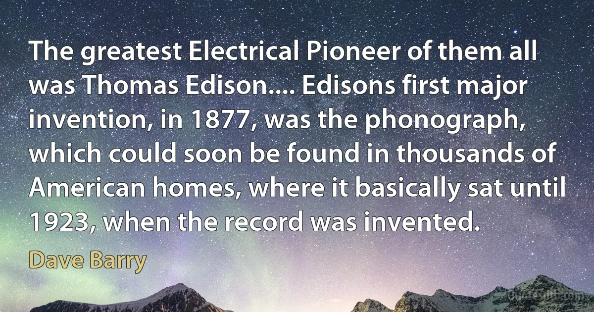 The greatest Electrical Pioneer of them all was Thomas Edison.... Edisons first major invention, in 1877, was the phonograph, which could soon be found in thousands of American homes, where it basically sat until 1923, when the record was invented. (Dave Barry)