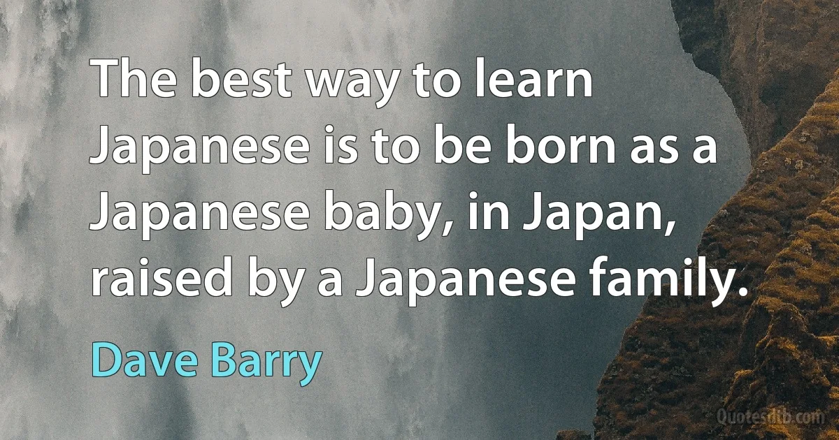 The best way to learn Japanese is to be born as a Japanese baby, in Japan, raised by a Japanese family. (Dave Barry)