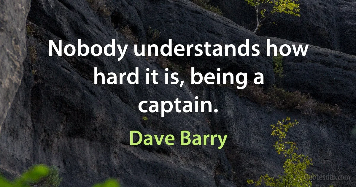 Nobody understands how hard it is, being a captain. (Dave Barry)