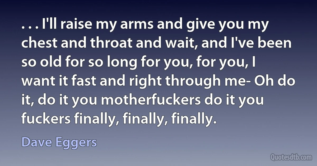 . . . I'll raise my arms and give you my chest and throat and wait, and I've been so old for so long for you, for you, I want it fast and right through me- Oh do it, do it you motherfuckers do it you fuckers finally, finally, finally. (Dave Eggers)