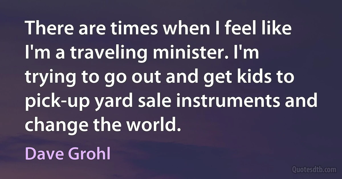 There are times when I feel like I'm a traveling minister. I'm trying to go out and get kids to pick-up yard sale instruments and change the world. (Dave Grohl)