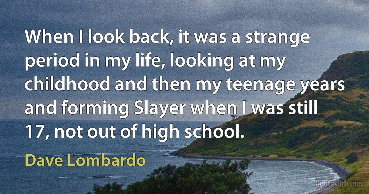 When I look back, it was a strange period in my life, looking at my childhood and then my teenage years and forming Slayer when I was still 17, not out of high school. (Dave Lombardo)