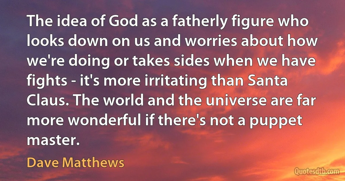 The idea of God as a fatherly figure who looks down on us and worries about how we're doing or takes sides when we have fights - it's more irritating than Santa Claus. The world and the universe are far more wonderful if there's not a puppet master. (Dave Matthews)