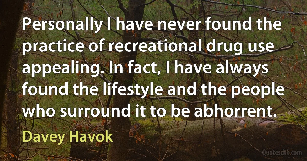 Personally I have never found the practice of recreational drug use appealing. In fact, I have always found the lifestyle and the people who surround it to be abhorrent. (Davey Havok)