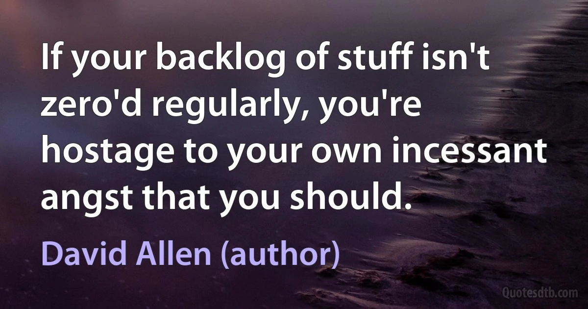 If your backlog of stuff isn't zero'd regularly, you're hostage to your own incessant angst that you should. (David Allen (author))