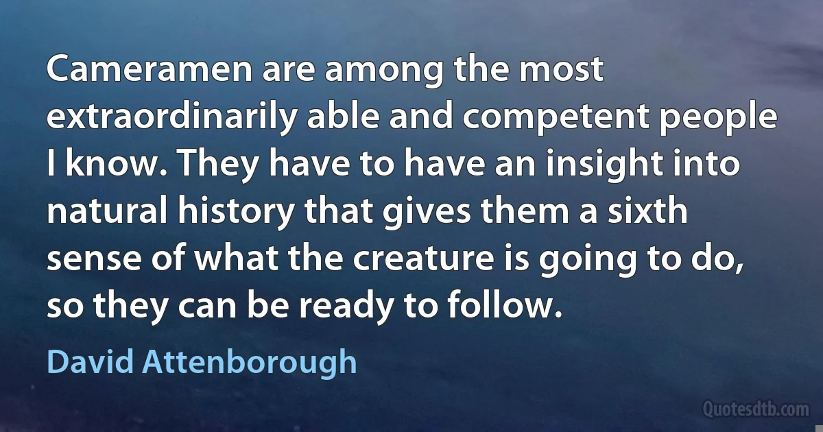 Cameramen are among the most extraordinarily able and competent people I know. They have to have an insight into natural history that gives them a sixth sense of what the creature is going to do, so they can be ready to follow. (David Attenborough)