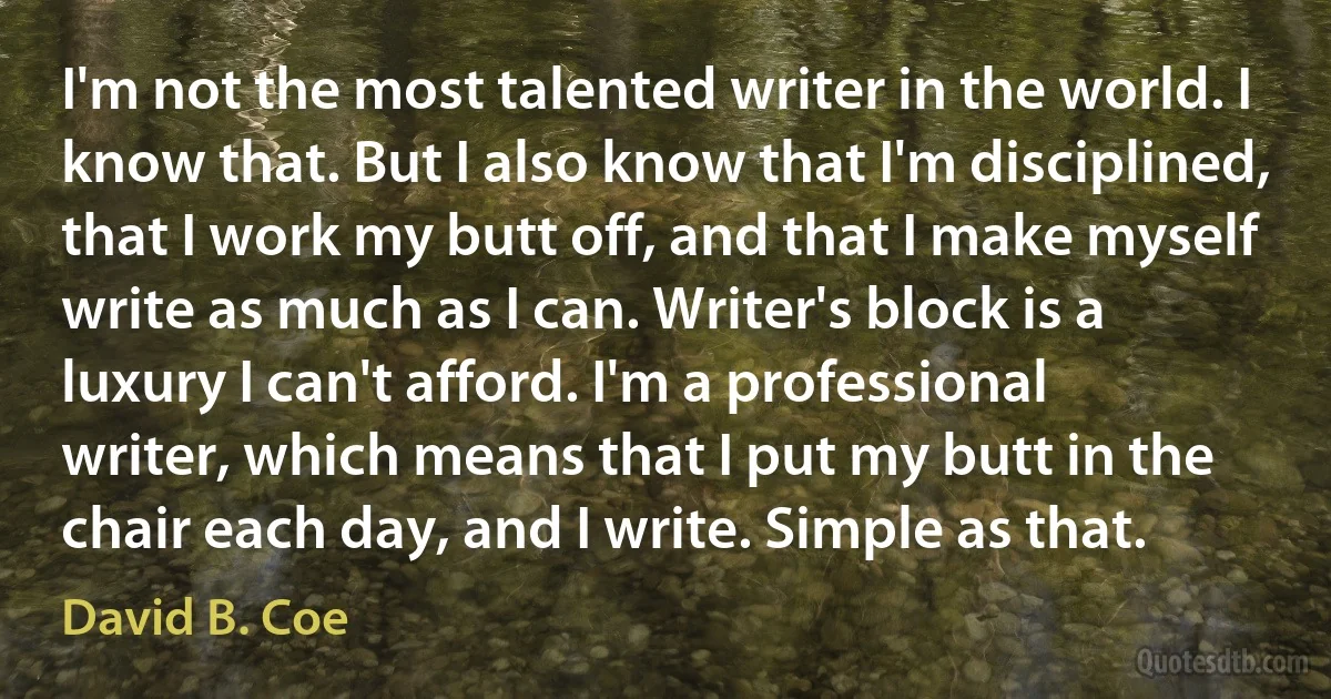 I'm not the most talented writer in the world. I know that. But I also know that I'm disciplined, that I work my butt off, and that I make myself write as much as I can. Writer's block is a luxury I can't afford. I'm a professional writer, which means that I put my butt in the chair each day, and I write. Simple as that. (David B. Coe)