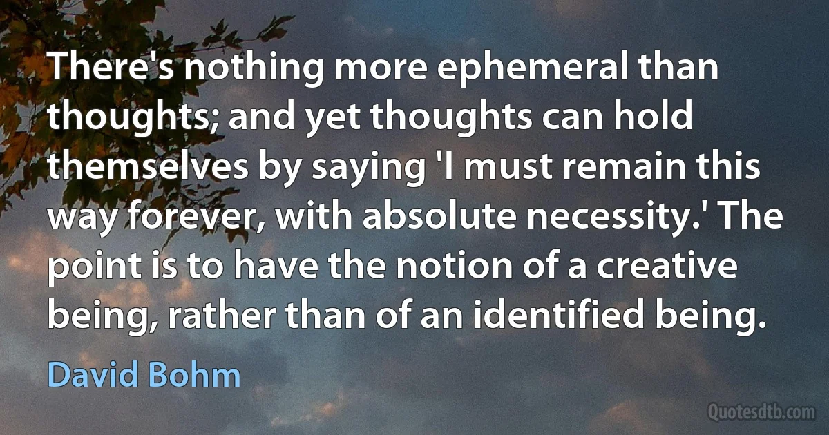 There's nothing more ephemeral than thoughts; and yet thoughts can hold themselves by saying 'I must remain this way forever, with absolute necessity.' The point is to have the notion of a creative being, rather than of an identified being. (David Bohm)