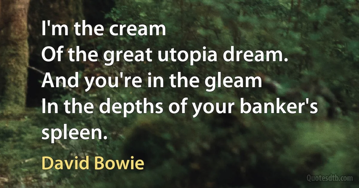 I'm the cream
Of the great utopia dream.
And you're in the gleam
In the depths of your banker's spleen. (David Bowie)