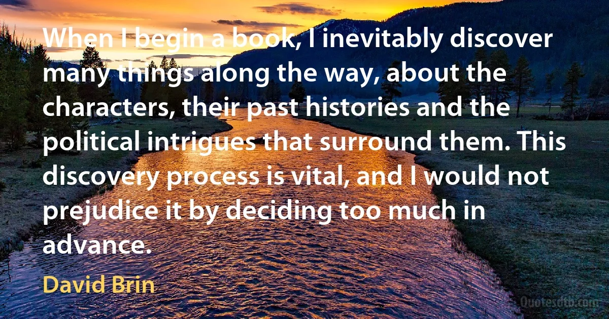 When I begin a book, I inevitably discover many things along the way, about the characters, their past histories and the political intrigues that surround them. This discovery process is vital, and I would not prejudice it by deciding too much in advance. (David Brin)