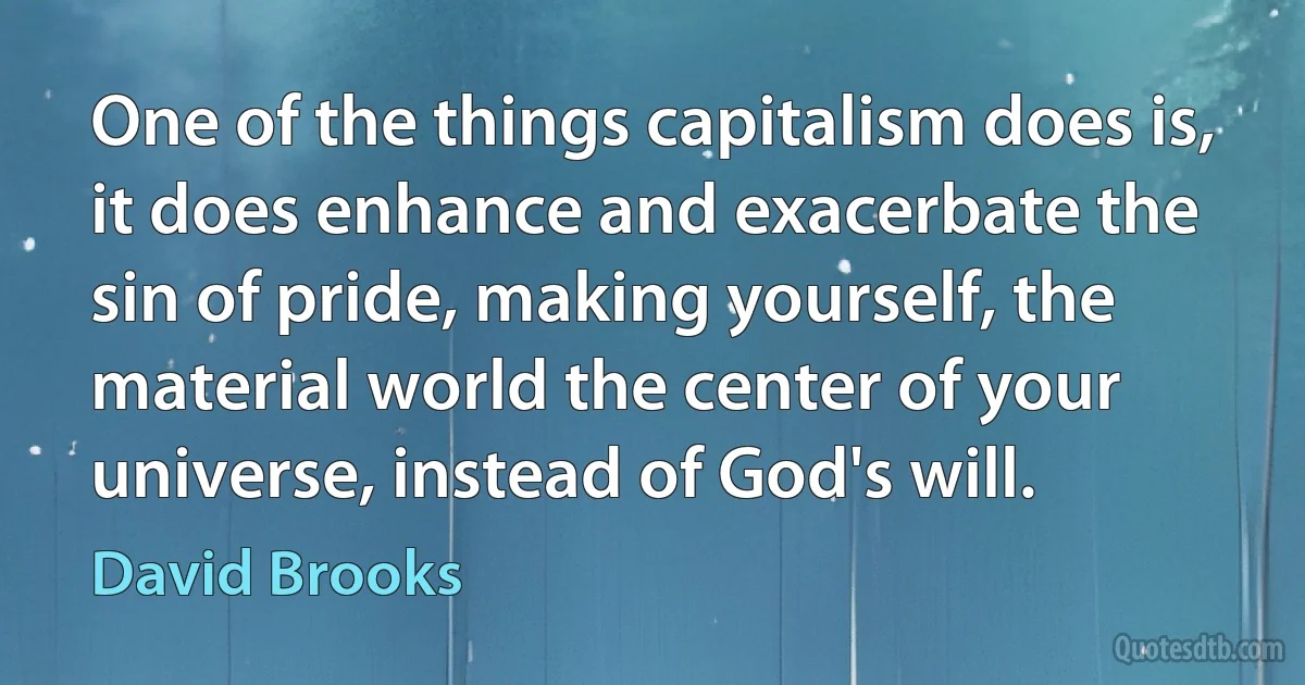 One of the things capitalism does is, it does enhance and exacerbate the sin of pride, making yourself, the material world the center of your universe, instead of God's will. (David Brooks)