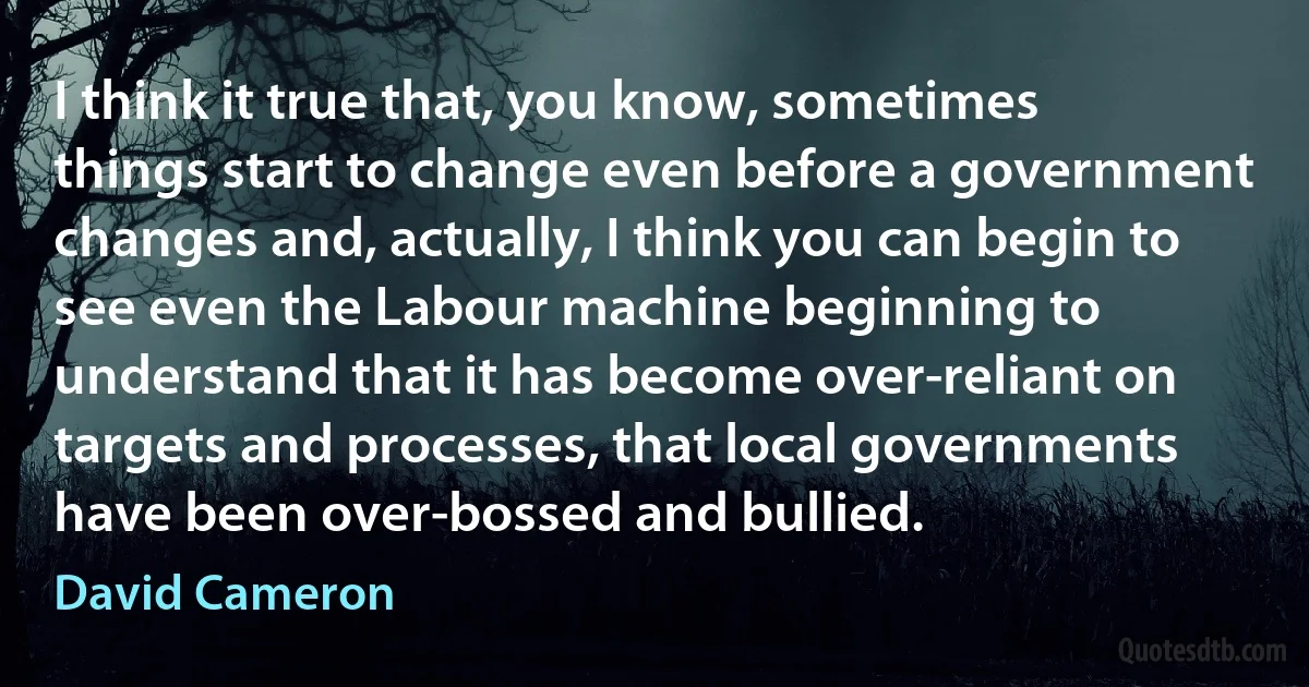 I think it true that, you know, sometimes things start to change even before a government changes and, actually, I think you can begin to see even the Labour machine beginning to understand that it has become over-reliant on targets and processes, that local governments have been over-bossed and bullied. (David Cameron)