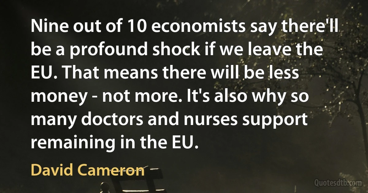 Nine out of 10 economists say there'll be a profound shock if we leave the EU. That means there will be less money - not more. It's also why so many doctors and nurses support remaining in the EU. (David Cameron)