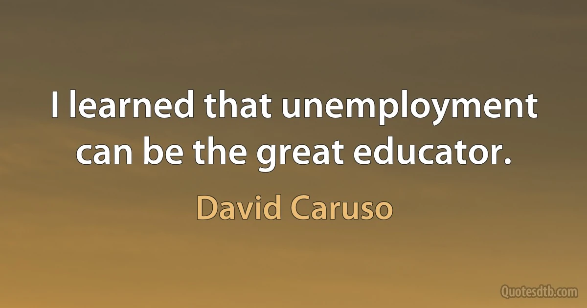 I learned that unemployment can be the great educator. (David Caruso)