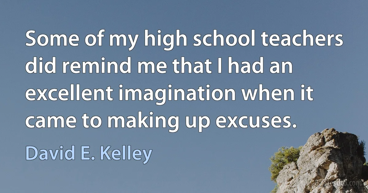 Some of my high school teachers did remind me that I had an excellent imagination when it came to making up excuses. (David E. Kelley)