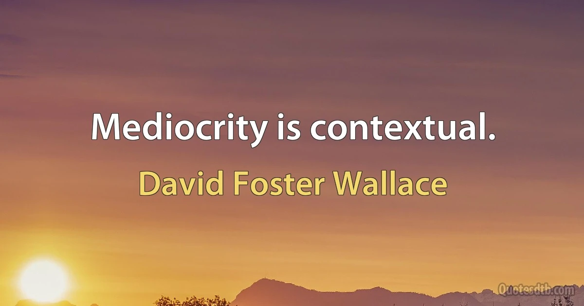 Mediocrity is contextual. (David Foster Wallace)