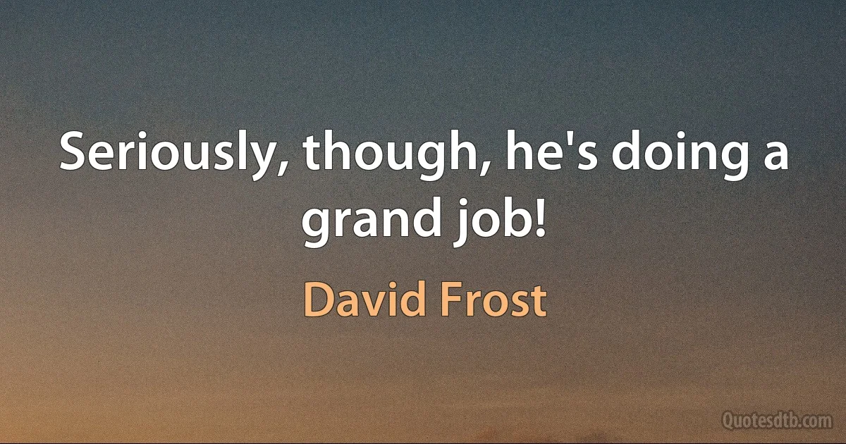 Seriously, though, he's doing a grand job! (David Frost)