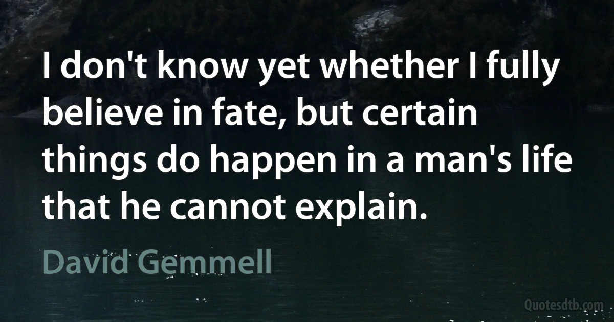 I don't know yet whether I fully believe in fate, but certain things do happen in a man's life that he cannot explain. (David Gemmell)