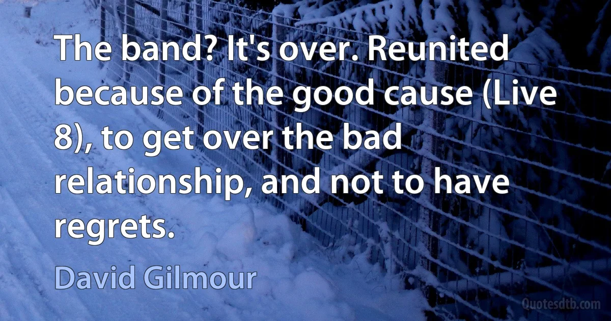 The band? It's over. Reunited because of the good cause (Live 8), to get over the bad relationship, and not to have regrets. (David Gilmour)