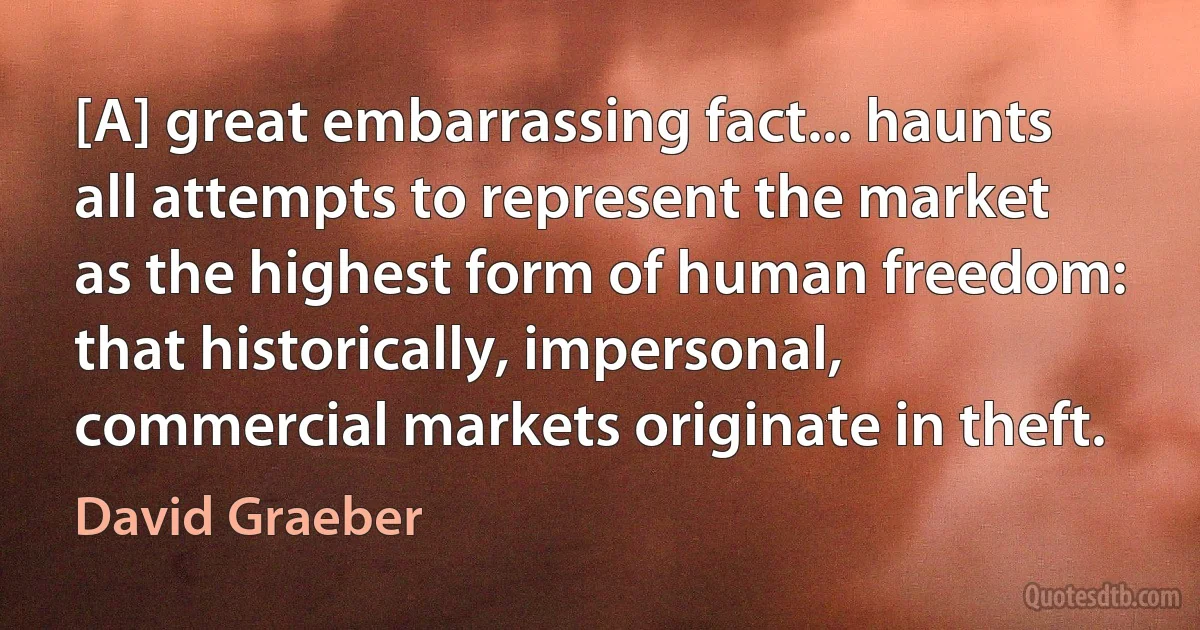 [A] great embarrassing fact... haunts all attempts to represent the market as the highest form of human freedom: that historically, impersonal, commercial markets originate in theft. (David Graeber)