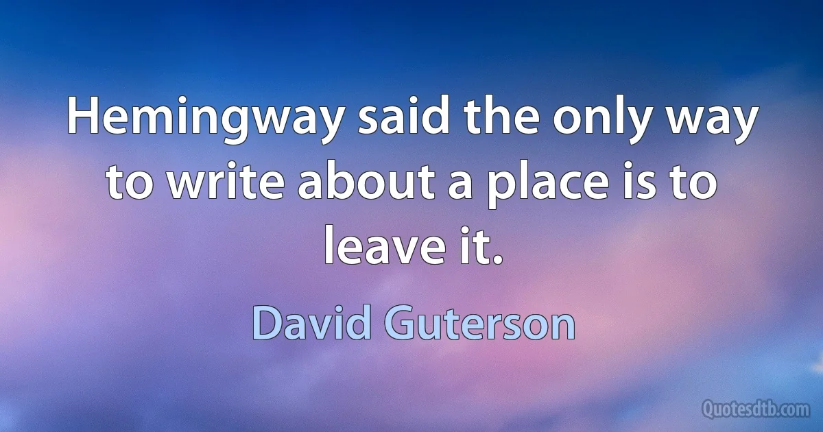 Hemingway said the only way to write about a place is to leave it. (David Guterson)