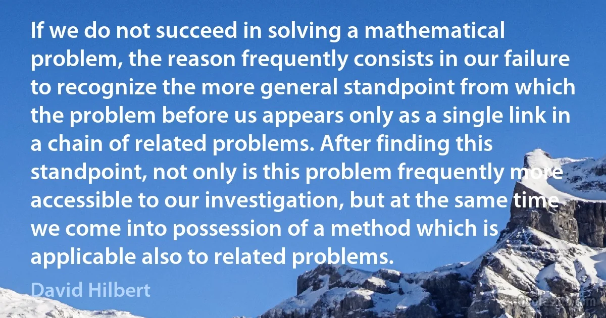 If we do not succeed in solving a mathematical problem, the reason frequently consists in our failure to recognize the more general standpoint from which the problem before us appears only as a single link in a chain of related problems. After finding this standpoint, not only is this problem frequently more accessible to our investigation, but at the same time we come into possession of a method which is applicable also to related problems. (David Hilbert)