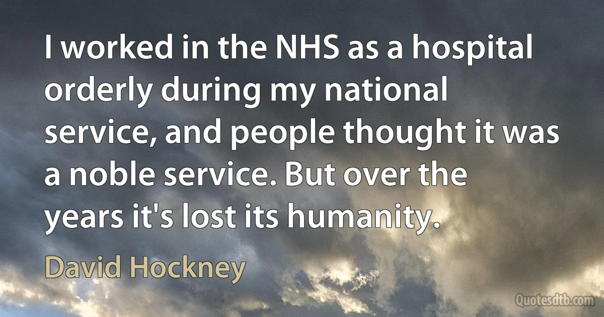 I worked in the NHS as a hospital orderly during my national service, and people thought it was a noble service. But over the years it's lost its humanity. (David Hockney)