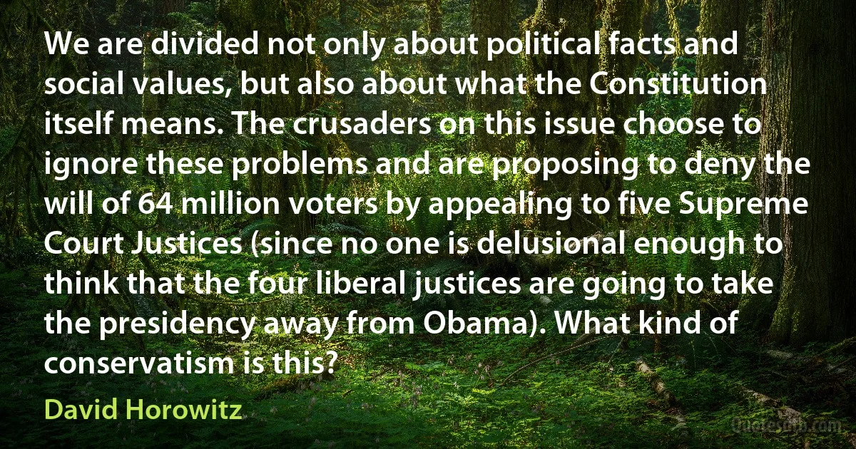 We are divided not only about political facts and social values, but also about what the Constitution itself means. The crusaders on this issue choose to ignore these problems and are proposing to deny the will of 64 million voters by appealing to five Supreme Court Justices (since no one is delusional enough to think that the four liberal justices are going to take the presidency away from Obama). What kind of conservatism is this? (David Horowitz)