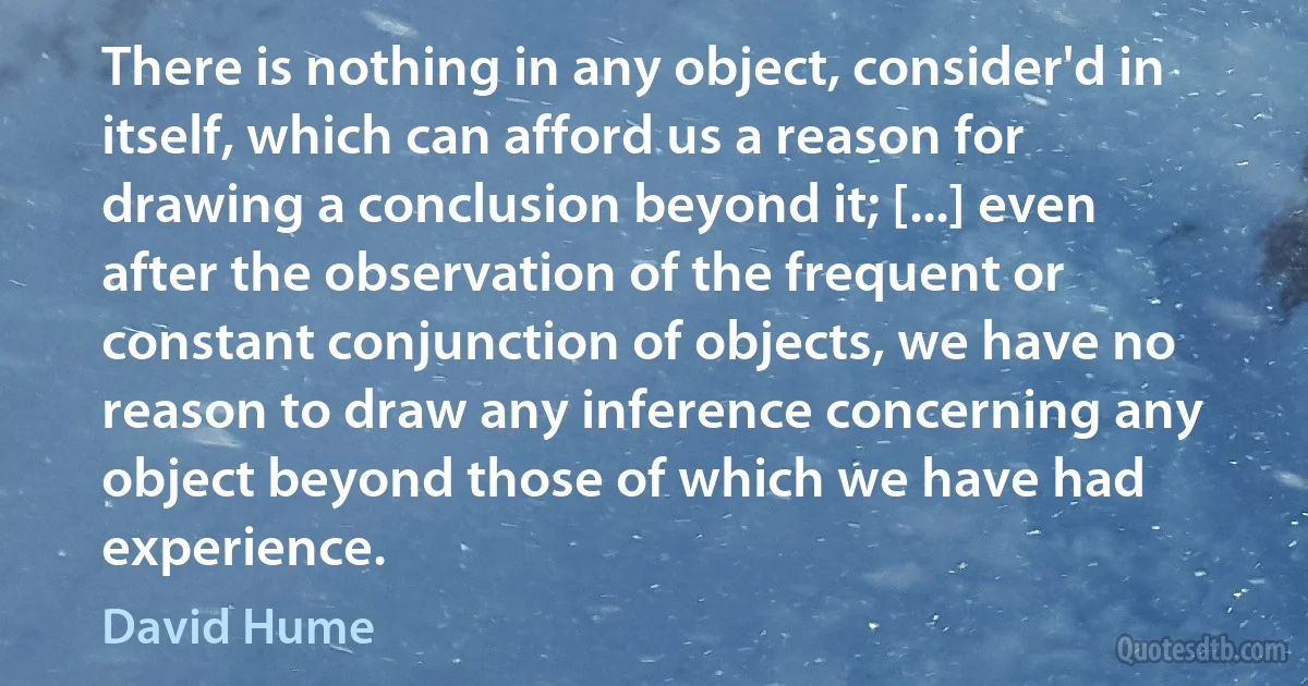 There is nothing in any object, consider'd in itself, which can afford us a reason for drawing a conclusion beyond it; [...] even after the observation of the frequent or constant conjunction of objects, we have no reason to draw any inference concerning any object beyond those of which we have had experience. (David Hume)