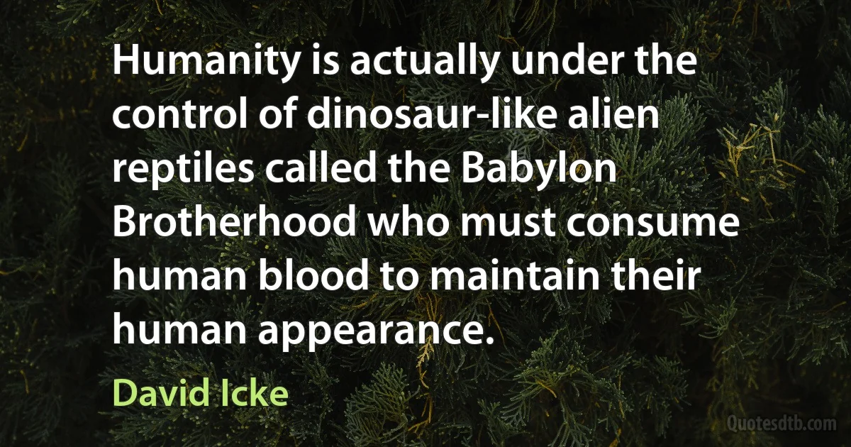 Humanity is actually under the control of dinosaur-like alien reptiles called the Babylon Brotherhood who must consume human blood to maintain their human appearance. (David Icke)