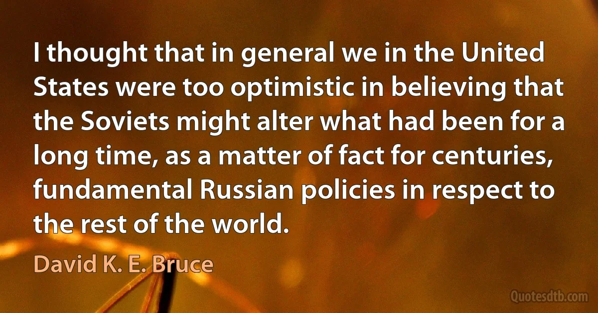 I thought that in general we in the United States were too optimistic in believing that the Soviets might alter what had been for a long time, as a matter of fact for centuries, fundamental Russian policies in respect to the rest of the world. (David K. E. Bruce)