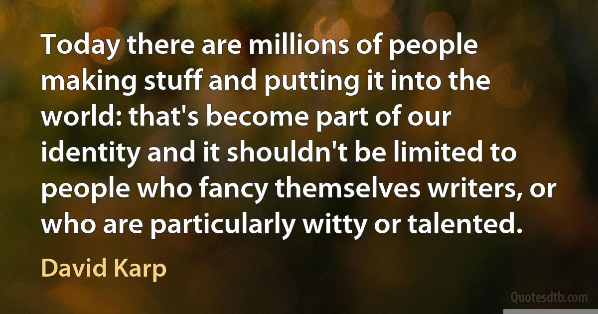 Today there are millions of people making stuff and putting it into the world: that's become part of our identity and it shouldn't be limited to people who fancy themselves writers, or who are particularly witty or talented. (David Karp)