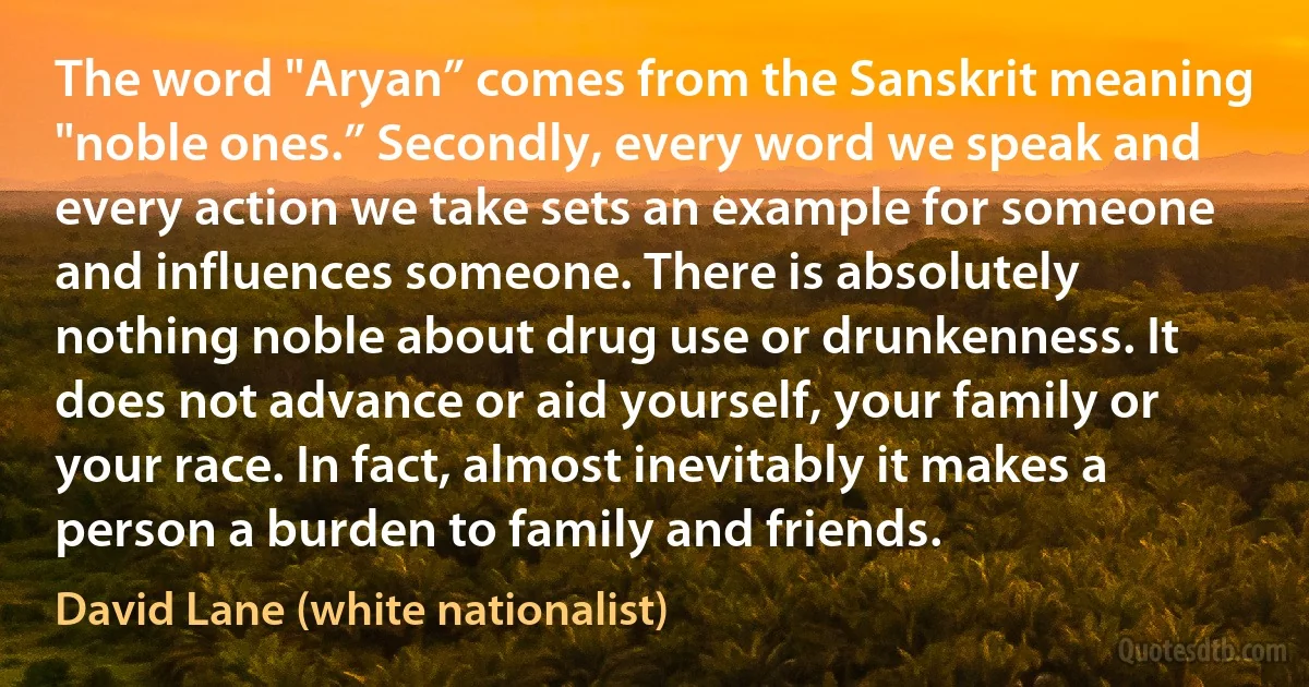 The word "Aryan” comes from the Sanskrit meaning "noble ones.” Secondly, every word we speak and every action we take sets an example for someone and influences someone. There is absolutely nothing noble about drug use or drunkenness. It does not advance or aid yourself, your family or your race. In fact, almost inevitably it makes a person a burden to family and friends. (David Lane (white nationalist))