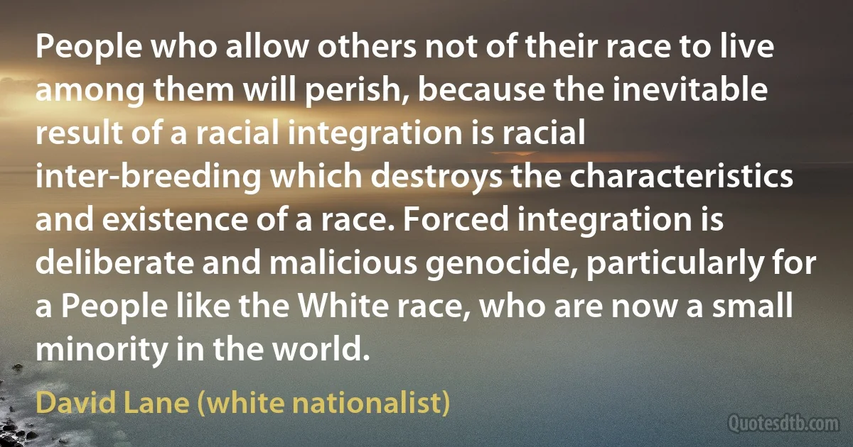 People who allow others not of their race to live among them will perish, because the inevitable result of a racial integration is racial inter-breeding which destroys the characteristics and existence of a race. Forced integration is deliberate and malicious genocide, particularly for a People like the White race, who are now a small minority in the world. (David Lane (white nationalist))