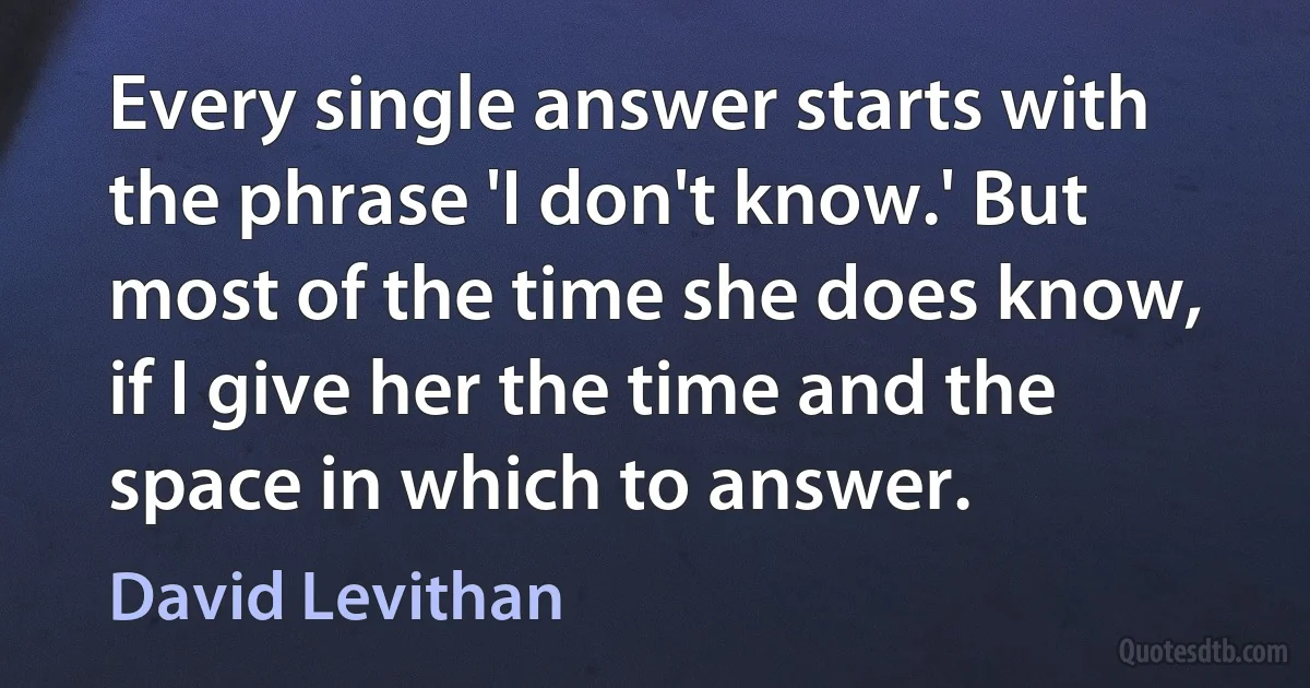 Every single answer starts with the phrase 'I don't know.' But most of the time she does know, if I give her the time and the space in which to answer. (David Levithan)